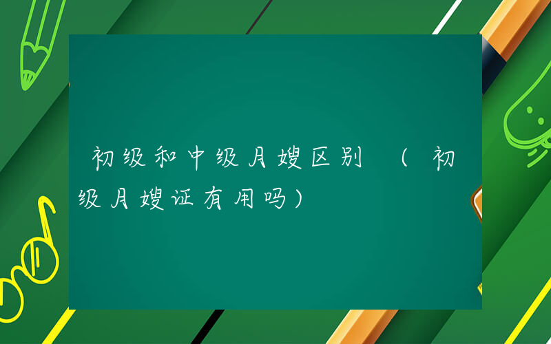 初级和中级月嫂区别 (初级月嫂证有用吗)